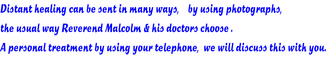 Distant healing can be sent in many ways,    by using photographs, the usual way Reverend Malcolm & his doctors choose . A personal treatment by using your telephone,  we will discuss this with you.