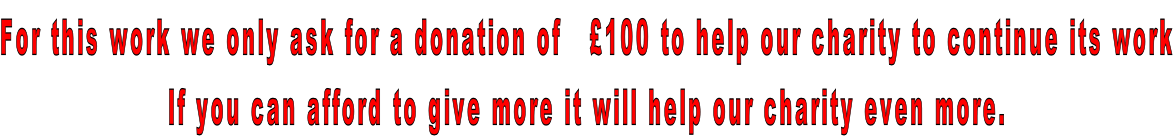 For this work we only ask for a donation of   £100 to help our charity to continue its work If you can afford to give more it will help our charity even more.