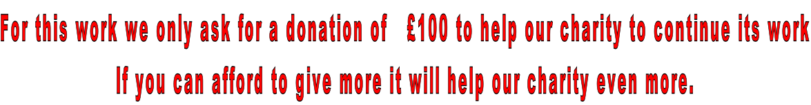 For this work we only ask for a donation of   £100 to help our charity to continue its work If you can afford to give more it will help our charity even more.